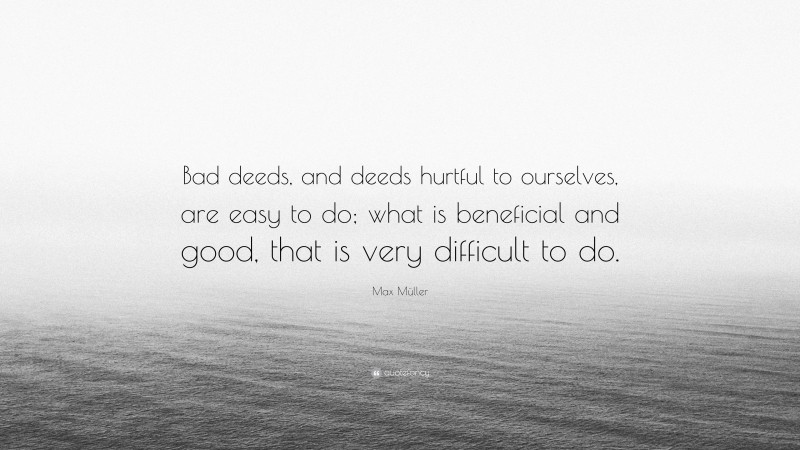 Max Müller Quote: “Bad deeds, and deeds hurtful to ourselves, are easy to do; what is beneficial and good, that is very difficult to do.”