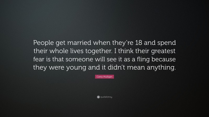 Carey Mulligan Quote: “People get married when they’re 18 and spend their whole lives together. I think their greatest fear is that someone will see it as a fling because they were young and it didn’t mean anything.”