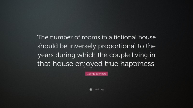George Saunders Quote: “The number of rooms in a fictional house should be inversely proportional to the years during which the couple living in that house enjoyed true happiness.”