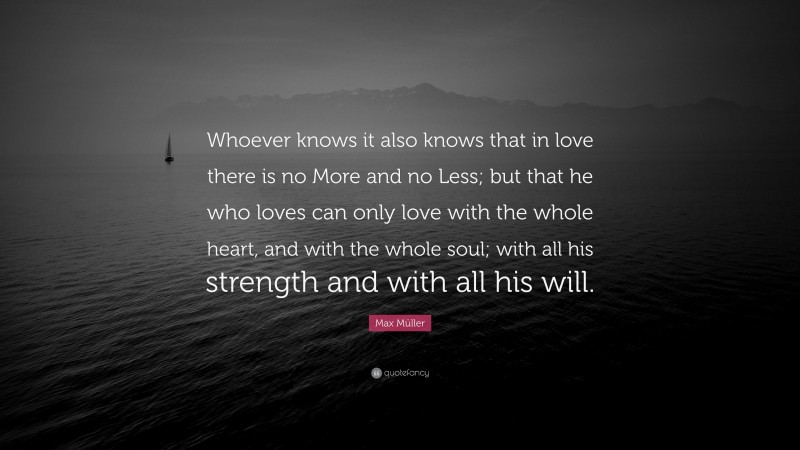 Max Müller Quote: “Whoever knows it also knows that in love there is no More and no Less; but that he who loves can only love with the whole heart, and with the whole soul; with all his strength and with all his will.”