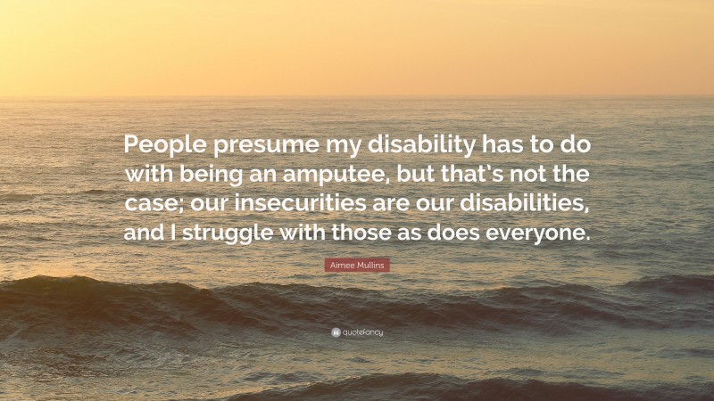 Aimee Mullins Quote: “People presume my disability has to do with being an amputee, but that’s not the case; our insecurities are our disabilities, and I struggle with those as does everyone.”