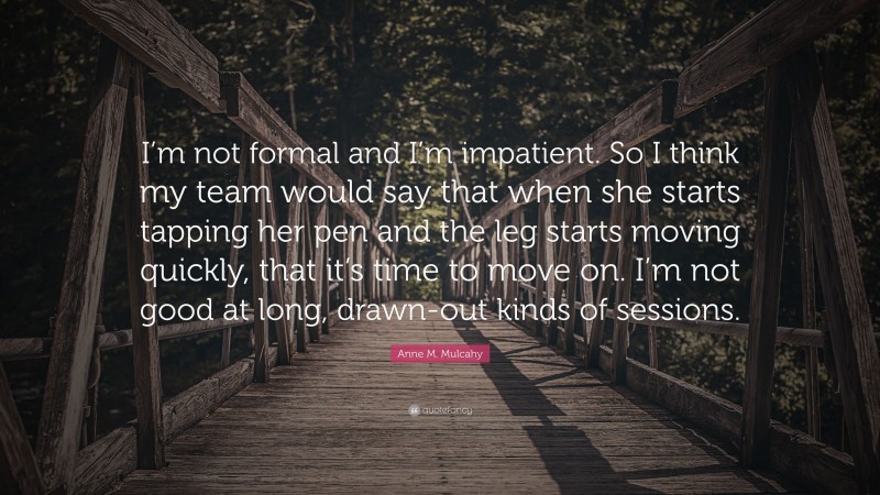 Anne M. Mulcahy Quote: “I’m not formal and I’m impatient. So I think my team would say that when she starts tapping her pen and the leg starts moving quickly, that it’s time to move on. I’m not good at long, drawn-out kinds of sessions.”