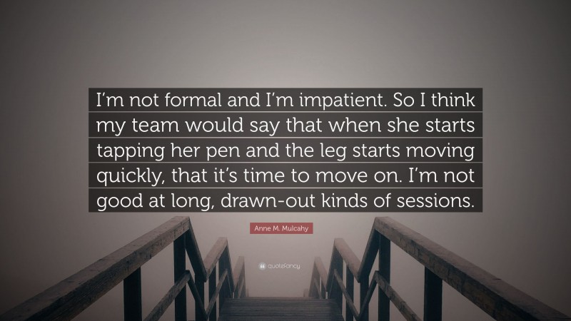 Anne M. Mulcahy Quote: “I’m not formal and I’m impatient. So I think my team would say that when she starts tapping her pen and the leg starts moving quickly, that it’s time to move on. I’m not good at long, drawn-out kinds of sessions.”