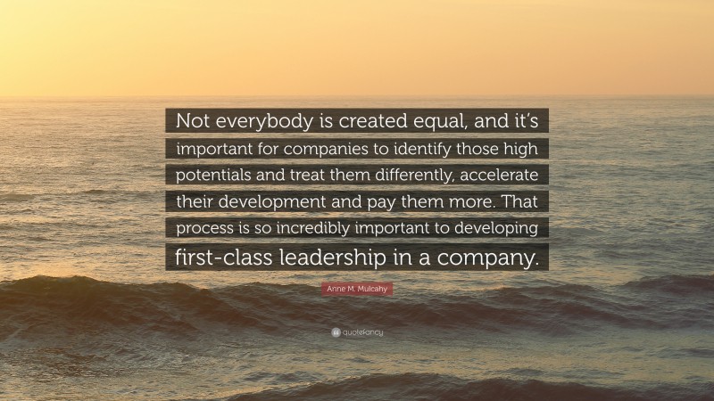 Anne M. Mulcahy Quote: “Not everybody is created equal, and it’s important for companies to identify those high potentials and treat them differently, accelerate their development and pay them more. That process is so incredibly important to developing first-class leadership in a company.”