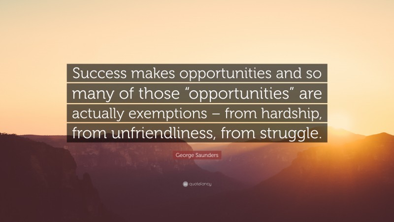 George Saunders Quote: “Success makes opportunities and so many of those “opportunities” are actually exemptions – from hardship, from unfriendliness, from struggle.”