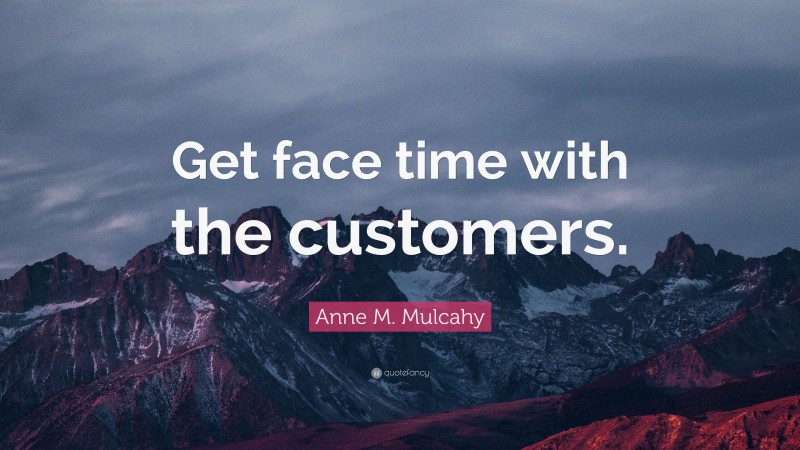 Anne M. Mulcahy Quote: “Get face time with the customers.”