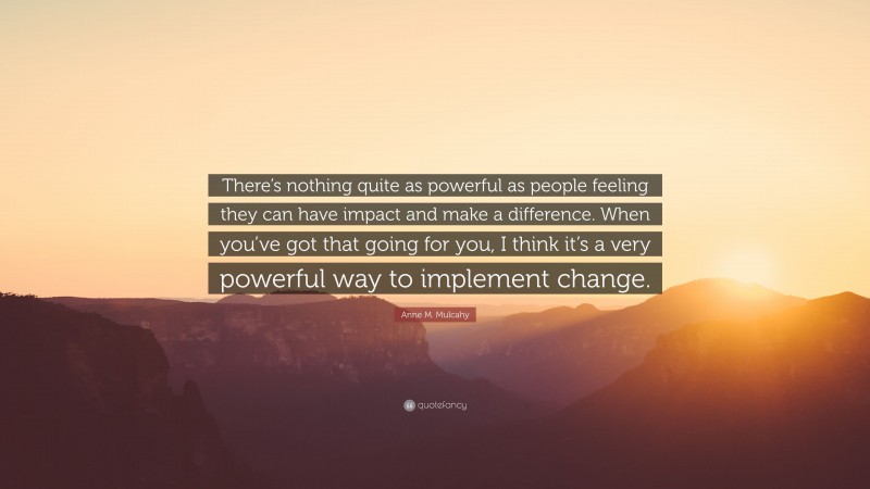 Anne M. Mulcahy Quote: “There’s nothing quite as powerful as people feeling they can have impact and make a difference. When you’ve got that going for you, I think it’s a very powerful way to implement change.”