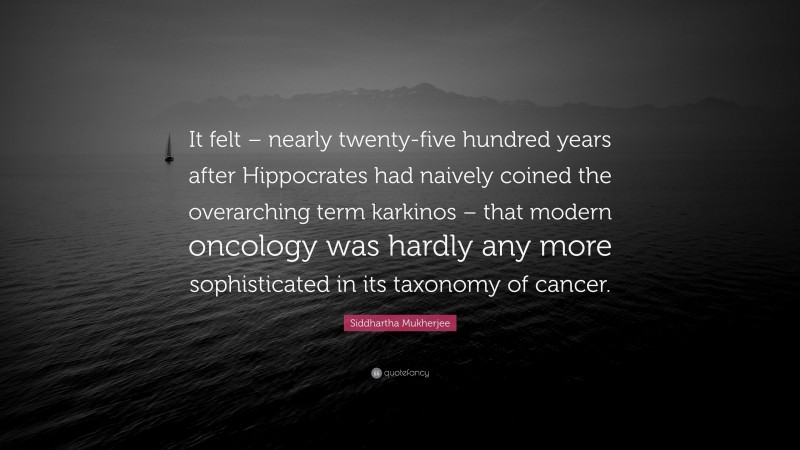 Siddhartha Mukherjee Quote: “It felt – nearly twenty-five hundred years after Hippocrates had naively coined the overarching term karkinos – that modern oncology was hardly any more sophisticated in its taxonomy of cancer.”