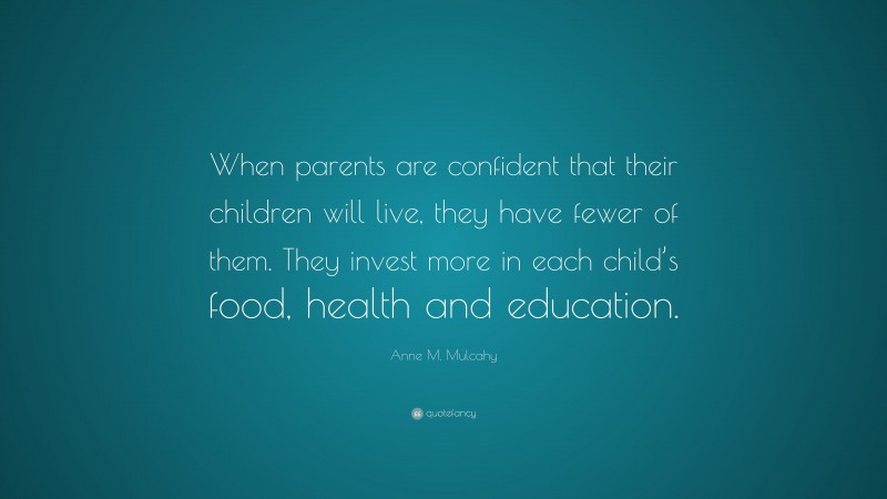 Anne M. Mulcahy Quote: “When parents are confident that their children will live, they have fewer of them. They invest more in each child’s food, health and education.”