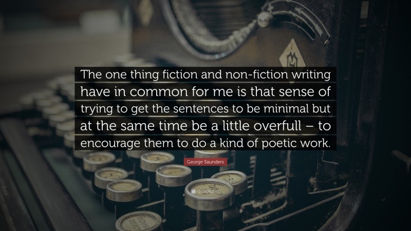 George Saunders Quote: “The one thing fiction and non-fiction writing have in common for me is that sense of trying to get the sentences to be minimal but at the same time be a little overfull – to encourage them to do a kind of poetic work.”