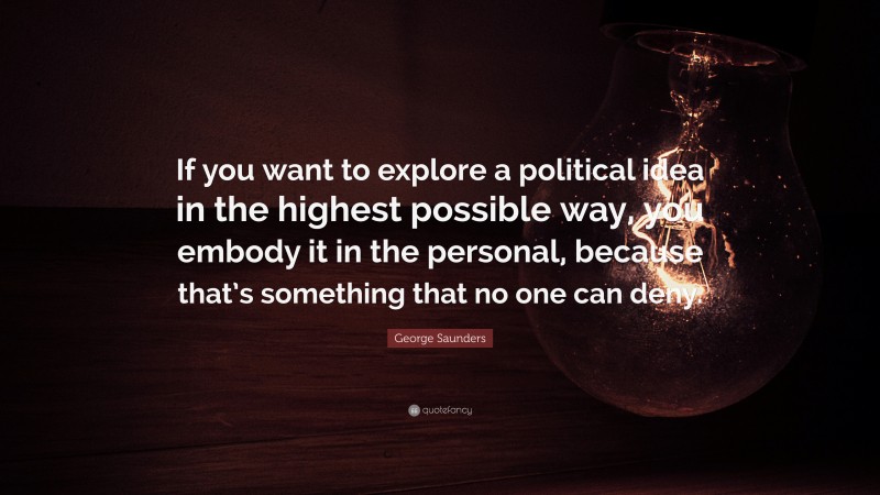George Saunders Quote: “If you want to explore a political idea in the highest possible way, you embody it in the personal, because that’s something that no one can deny.”