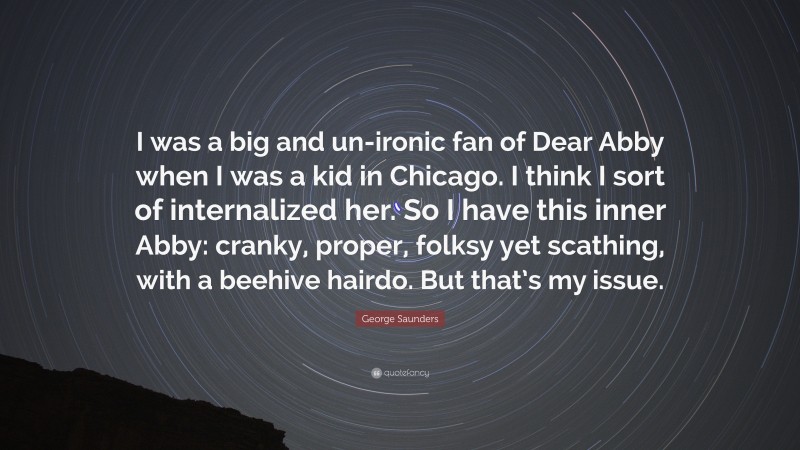 George Saunders Quote: “I was a big and un-ironic fan of Dear Abby when I was a kid in Chicago. I think I sort of internalized her. So I have this inner Abby: cranky, proper, folksy yet scathing, with a beehive hairdo. But that’s my issue.”