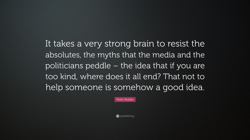 Peter Mullan Quote: “It takes a very strong brain to resist the absolutes, the myths that the media and the politicians peddle – the idea that if you are too kind, where does it all end? That not to help someone is somehow a good idea.”