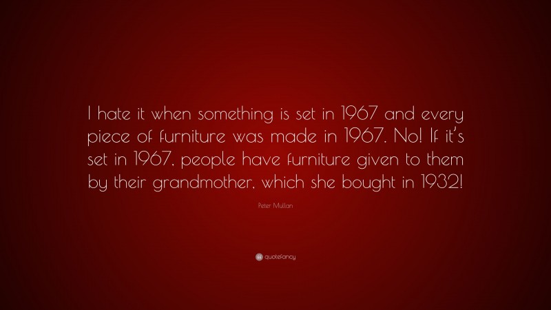 Peter Mullan Quote: “I hate it when something is set in 1967 and every piece of furniture was made in 1967. No! If it’s set in 1967, people have furniture given to them by their grandmother, which she bought in 1932!”