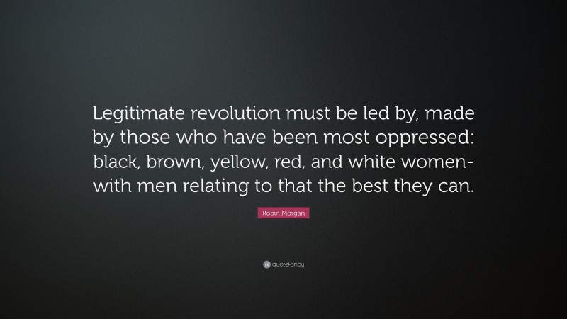 Robin Morgan Quote: “Legitimate revolution must be led by, made by those who have been most oppressed: black, brown, yellow, red, and white women-with men relating to that the best they can.”
