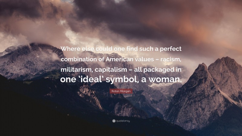 Robin Morgan Quote: “Where else could one find such a perfect combination of American values – racism, militarism, capitalism – all packaged in one ‘ideal’ symbol, a woman.”