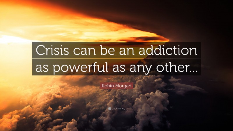 Robin Morgan Quote: “Crisis can be an addiction as powerful as any other...”