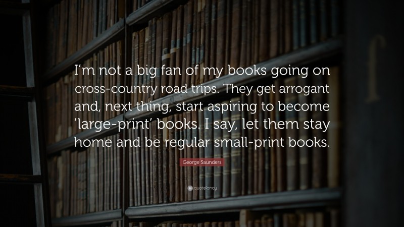 George Saunders Quote: “I’m not a big fan of my books going on cross-country road trips. They get arrogant and, next thing, start aspiring to become ‘large-print’ books. I say, let them stay home and be regular small-print books.”