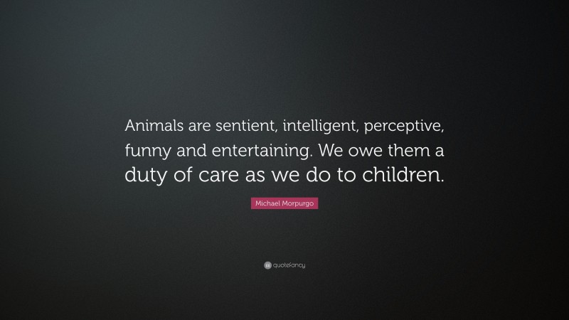 Michael Morpurgo Quote: “Animals are sentient, intelligent, perceptive, funny and entertaining. We owe them a duty of care as we do to children.”