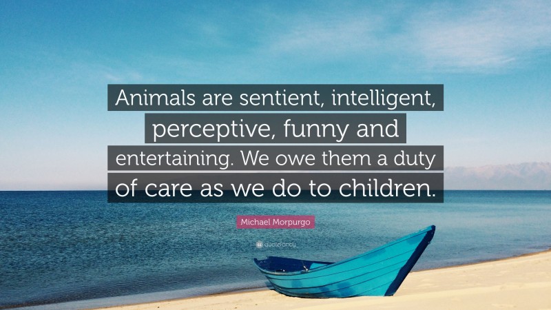 Michael Morpurgo Quote: “Animals are sentient, intelligent, perceptive, funny and entertaining. We owe them a duty of care as we do to children.”