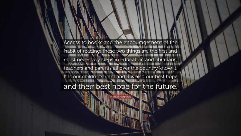 Michael Morpurgo Quote: “Access to books and the encouragement of the habit of reading: these two things are the first and most necessary steps in education and librarians, teachers and parents all over the country know it. It is our children’s right and it is also our best hope and their best hope for the future.”