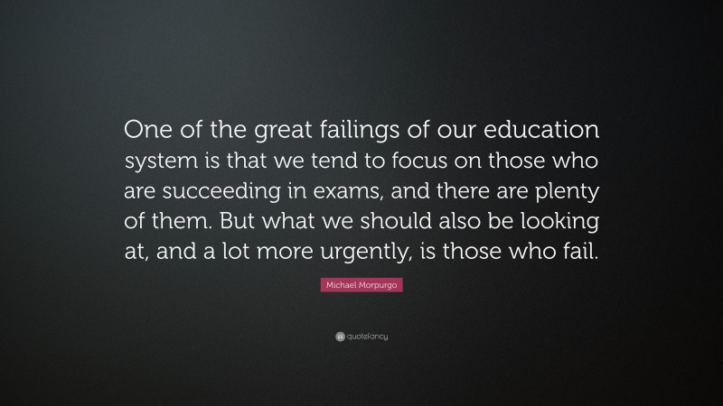 Michael Morpurgo Quote: “One of the great failings of our education system is that we tend to focus on those who are succeeding in exams, and there are plenty of them. But what we should also be looking at, and a lot more urgently, is those who fail.”