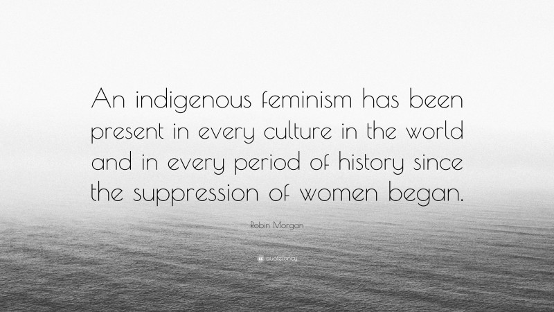 Robin Morgan Quote: “An indigenous feminism has been present in every culture in the world and in every period of history since the suppression of women began.”