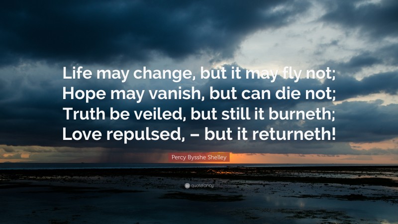 Percy Bysshe Shelley Quote: “Life may change, but it may fly not; Hope may vanish, but can die not; Truth be veiled, but still it burneth; Love repulsed, – but it returneth!”