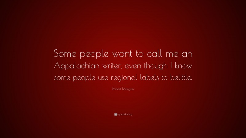 Robert Morgan Quote: “Some people want to call me an Appalachian writer, even though I know some people use regional labels to belittle.”