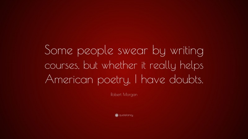 Robert Morgan Quote: “Some people swear by writing courses, but whether it really helps American poetry, I have doubts.”
