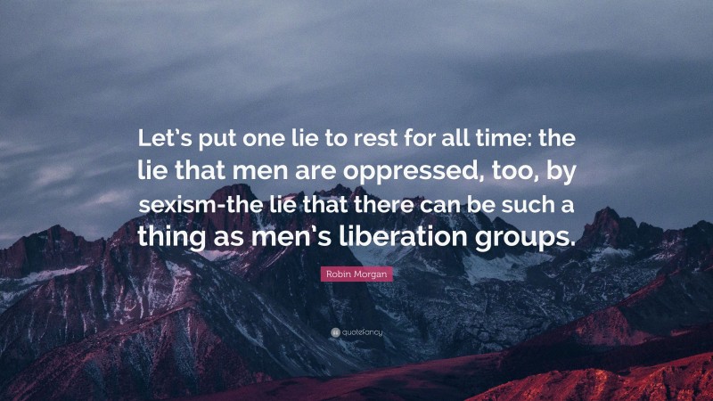 Robin Morgan Quote: “Let’s put one lie to rest for all time: the lie that men are oppressed, too, by sexism-the lie that there can be such a thing as men’s liberation groups.”