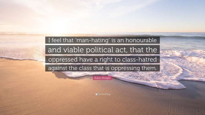 Robin Morgan Quote: “I feel that ‘man-hating’ is an honourable and viable political act, that the oppressed have a right to class-hatred against the class that is oppressing them.”