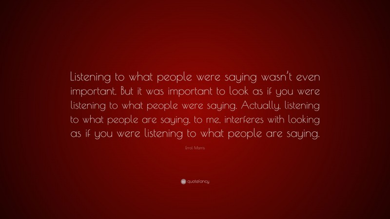 Errol Morris Quote: “Listening to what people were saying wasn’t even important. But it was important to look as if you were listening to what people were saying. Actually, listening to what people are saying, to me, interferes with looking as if you were listening to what people are saying.”