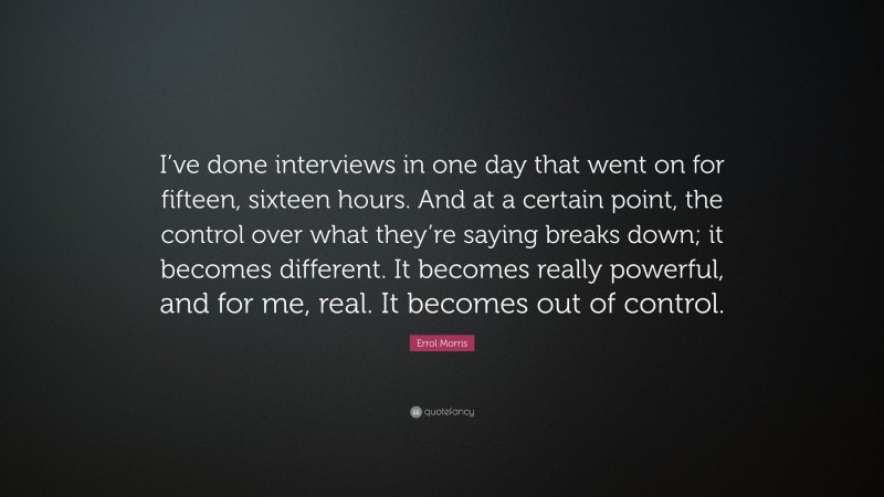 Errol Morris Quote: “I’ve done interviews in one day that went on for fifteen, sixteen hours. And at a certain point, the control over what they’re saying breaks down; it becomes different. It becomes really powerful, and for me, real. It becomes out of control.”