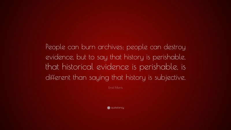 Errol Morris Quote: “People can burn archives; people can destroy evidence, but to say that history is perishable, that historical evidence is perishable, is different than saying that history is subjective.”