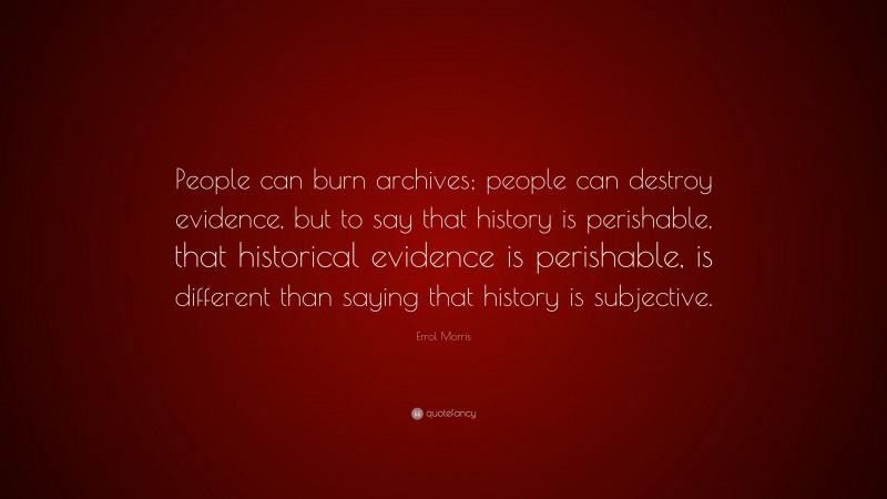 Errol Morris Quote: “People can burn archives; people can destroy evidence, but to say that history is perishable, that historical evidence is perishable, is different than saying that history is subjective.”