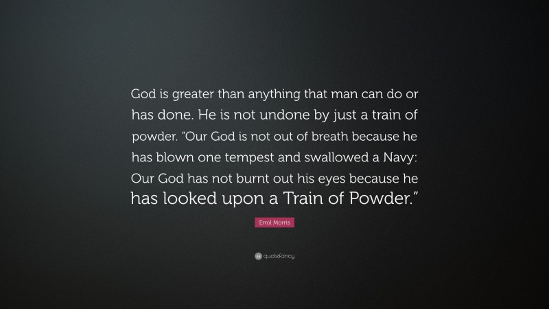 Errol Morris Quote: “God is greater than anything that man can do or has done. He is not undone by just a train of powder. “Our God is not out of breath because he has blown one tempest and swallowed a Navy: Our God has not burnt out his eyes because he has looked upon a Train of Powder.””