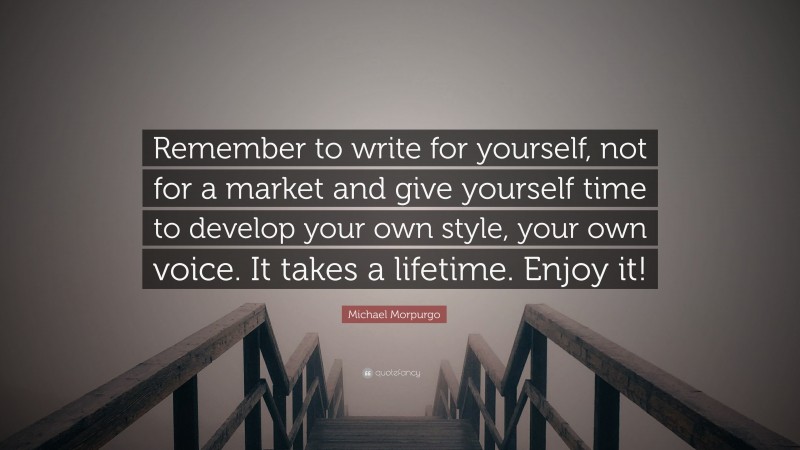 Michael Morpurgo Quote: “Remember to write for yourself, not for a market and give yourself time to develop your own style, your own voice. It takes a lifetime. Enjoy it!”