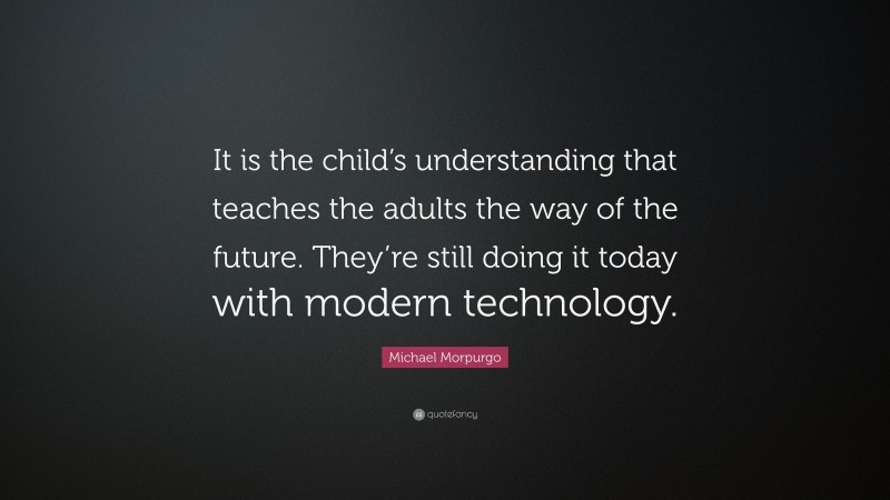 Michael Morpurgo Quote: “It is the child’s understanding that teaches the adults the way of the future. They’re still doing it today with modern technology.”
