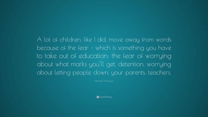 Michael Morpurgo Quote: “A lot of children, like I did, move away from words because of the fear – which is something you have to take out of education: the fear of worrying about what marks you’ll get, detention, worrying about letting people down, your parents, teachers.”