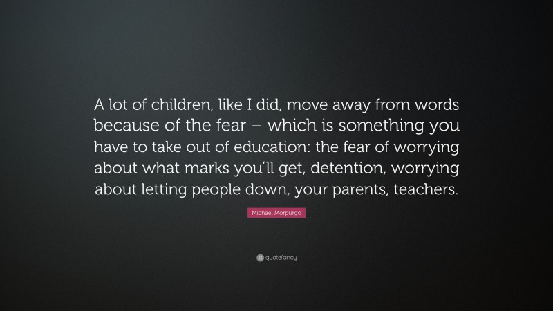 Michael Morpurgo Quote: “A lot of children, like I did, move away from words because of the fear – which is something you have to take out of education: the fear of worrying about what marks you’ll get, detention, worrying about letting people down, your parents, teachers.”