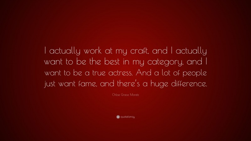 Chloe Grace Moretz Quote: “I actually work at my craft, and I actually want to be the best in my category, and I want to be a true actress. And a lot of people just want fame, and there’s a huge difference.”