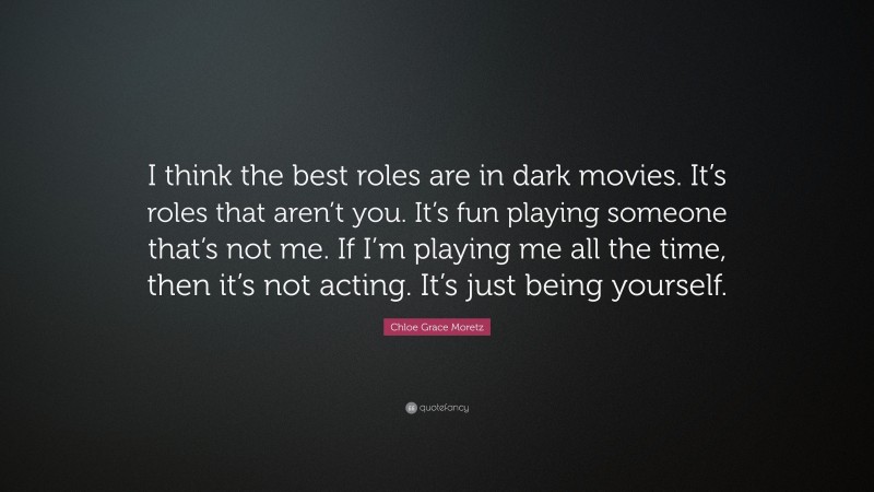Chloe Grace Moretz Quote: “I think the best roles are in dark movies. It’s roles that aren’t you. It’s fun playing someone that’s not me. If I’m playing me all the time, then it’s not acting. It’s just being yourself.”