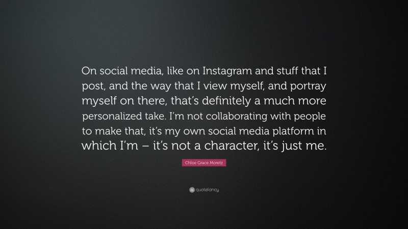 Chloe Grace Moretz Quote: “On social media, like on Instagram and stuff that I post, and the way that I view myself, and portray myself on there, that’s definitely a much more personalized take. I’m not collaborating with people to make that, it’s my own social media platform in which I’m – it’s not a character, it’s just me.”