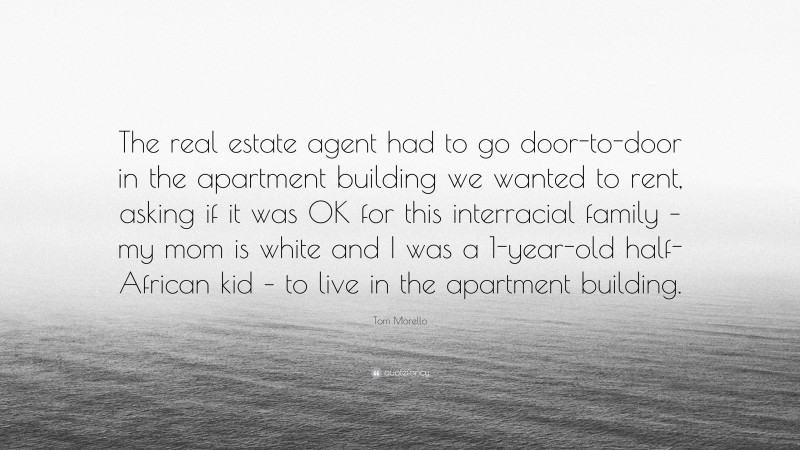 Tom Morello Quote: “The real estate agent had to go door-to-door in the apartment building we wanted to rent, asking if it was OK for this interracial family – my mom is white and I was a 1-year-old half-African kid – to live in the apartment building.”