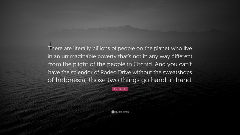 Tom Morello Quote: “There are literally billions of people on the planet who live in an unimaginable poverty that’s not in any way different from the plight of the people in Orchid. And you can’t have the splendor of Rodeo Drive without the sweatshops of Indonesia; those two things go hand in hand.”