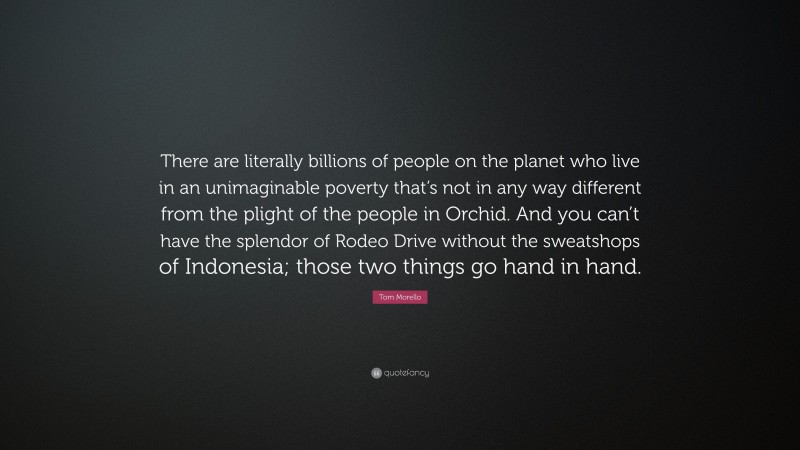 Tom Morello Quote: “There are literally billions of people on the planet who live in an unimaginable poverty that’s not in any way different from the plight of the people in Orchid. And you can’t have the splendor of Rodeo Drive without the sweatshops of Indonesia; those two things go hand in hand.”