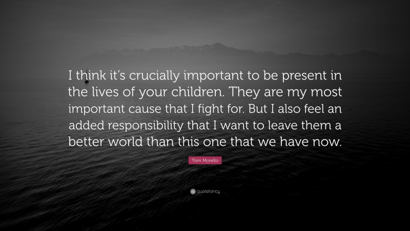 Tom Morello Quote: “I think it’s crucially important to be present in the lives of your children. They are my most important cause that I fight for. But I also feel an added responsibility that I want to leave them a better world than this one that we have now.”