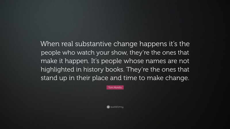 Tom Morello Quote: “When real substantive change happens it’s the people who watch your show, they’re the ones that make it happen. It’s people whose names are not highlighted in history books. They’re the ones that stand up in their place and time to make change.”