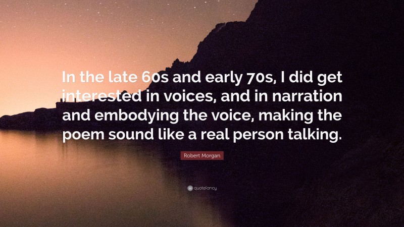 Robert Morgan Quote: “In the late 60s and early 70s, I did get interested in voices, and in narration and embodying the voice, making the poem sound like a real person talking.”
